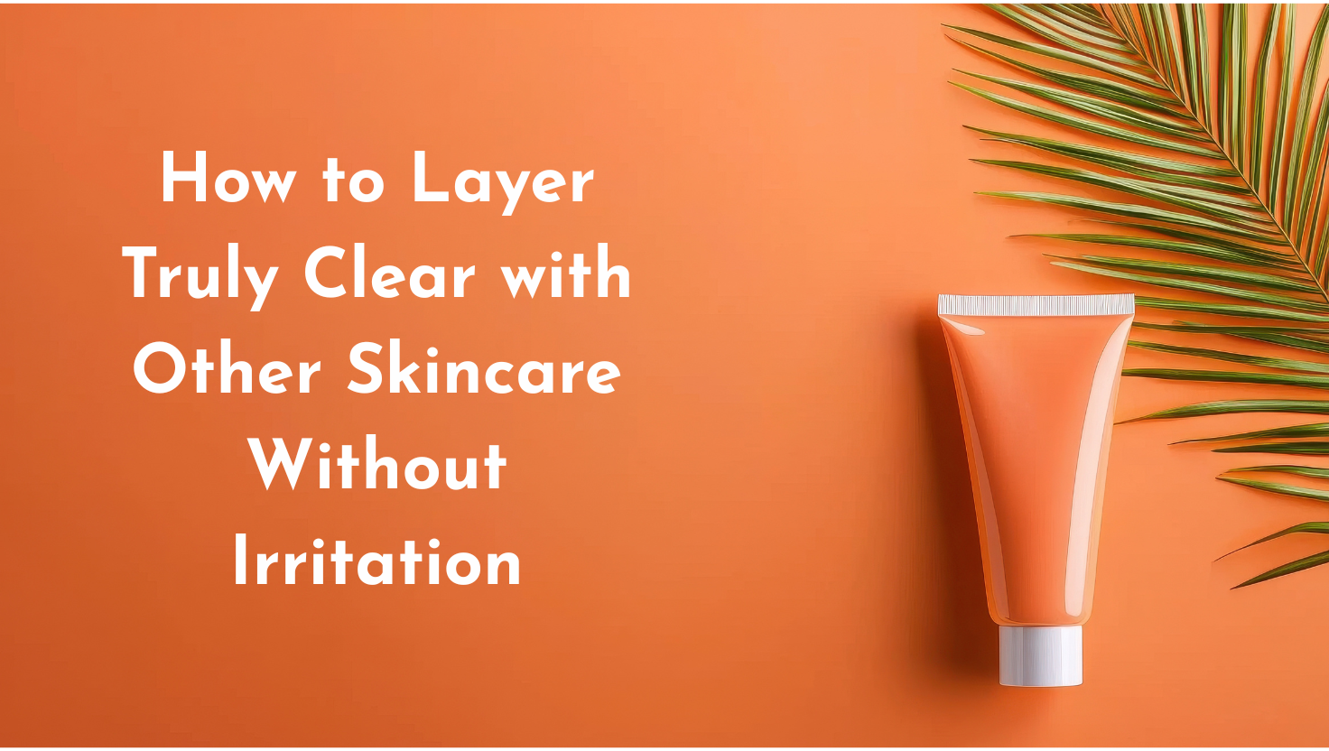 How to Layer Truly Clear with Other Skincare Without Irritation